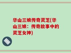 华山三娘传奇灵芝(华山三娘：传奇故事中的灵芝女神)