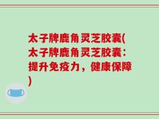 太子牌鹿角灵芝胶囊(太子牌鹿角灵芝胶囊：提升免疫力，健康保障)