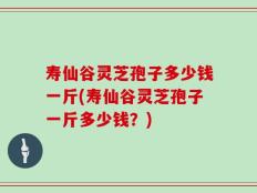 寿仙谷灵芝孢子多少钱一斤(寿仙谷灵芝孢子一斤多少钱？)