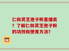 仁和灵芝孢子粉直播卖？了解仁和灵芝孢子粉的功效和使用方法？