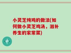 小灵芝炖鸡的做法(如何做小灵芝鸡汤，滋补养生的家常菜)
