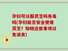孕妇可以服灵芝吗有毒吗(孕妇能否安全使用灵芝？知晓这些事项以免误食)
