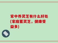家中养灵芝有什么好处(家庭蓄灵芝，健康受益多)