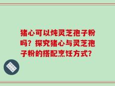猪心可以炖灵芝孢子粉吗？探究猪心与灵芝孢子粉的搭配烹饪方式？