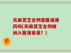 天麻灵芝合剂是医保用药吗(天麻灵芝合剂被纳入医保目录？)