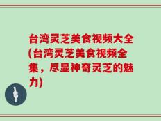 台湾灵芝美食视频大全(台湾灵芝美食视频全集，尽显神奇灵芝的魅力)