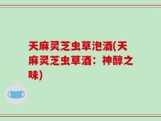 天麻灵芝虫草泡酒(天麻灵芝虫草酒：神醇之味)