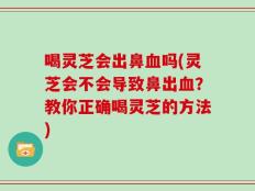 喝灵芝会出鼻血吗(灵芝会不会导致鼻出血？教你正确喝灵芝的方法)