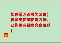如薇灵芝面膜怎么用(薇灵芝面膜使用方法，让你拥有健康亮白肌肤)
