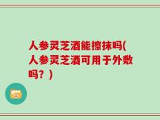 人参灵芝酒能擦抹吗(人参灵芝酒可用于外敷吗？)