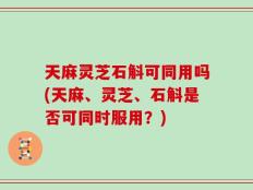 天麻灵芝石斛可同用吗(天麻、灵芝、石斛是否可同时服用？)