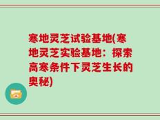 寒地灵芝试验基地(寒地灵芝实验基地：探索高寒条件下灵芝生长的奥秘)