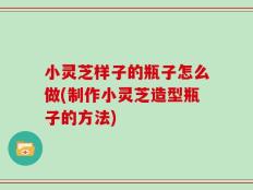 小灵芝样子的瓶子怎么做(制作小灵芝造型瓶子的方法)