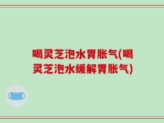 喝灵芝泡水胃胀气(喝灵芝泡水缓解胃胀气)