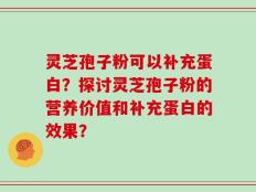 灵芝孢子粉可以补充蛋白？探讨灵芝孢子粉的营养价值和补充蛋白的效果？