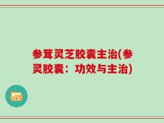 参茸灵芝胶囊主治(参灵胶囊：功效与主治)