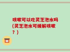 咳嗽可以吃灵芝泡水吗(灵芝泡水可缓解咳嗽？)
