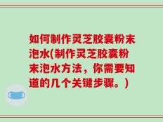 如何制作灵芝胶囊粉末泡水(制作灵芝胶囊粉末泡水方法，你需要知道的几个关键步骤。)
