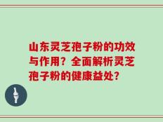 山东灵芝孢子粉的功效与作用？全面解析灵芝孢子粉的健康益处？