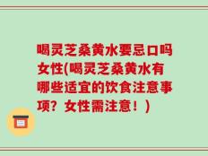 喝灵芝桑黄水要忌口吗女性(喝灵芝桑黄水有哪些适宜的饮食注意事项？女性需注意！)