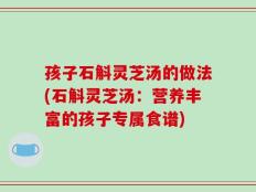 孩子石斛灵芝汤的做法(石斛灵芝汤：营养丰富的孩子专属食谱)