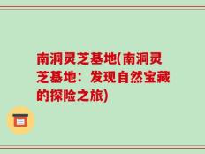 南洞灵芝基地(南洞灵芝基地：发现自然宝藏的探险之旅)