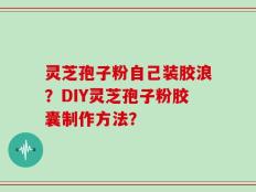 灵芝孢子粉自己装胶浪？DIY灵芝孢子粉胶囊制作方法？