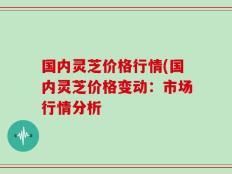 国内灵芝价格行情(国内灵芝价格变动：市场行情分析