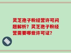 灵芝孢子粉经营许可问题解析？灵芝孢子粉经营需要哪些许可证？