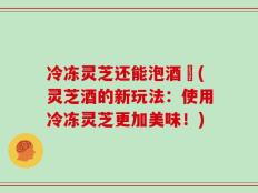 冷冻灵芝还能泡酒嚒(灵芝酒的新玩法：使用冷冻灵芝更加美味！)
