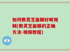 如何敷灵芝面膜好呢视频(敷灵芝面膜的正确方法-视频教程)