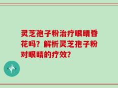 灵芝孢子粉治疗眼睛昏花吗？解析灵芝孢子粉对眼睛的疗效？