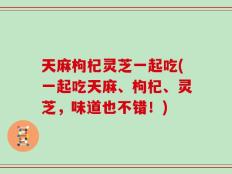 天麻枸杞灵芝一起吃(一起吃天麻、枸杞、灵芝，味道也不错！)