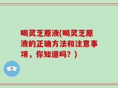 喝灵芝原液(喝灵芝原液的正确方法和注意事项，你知道吗？)