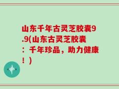 山东千年古灵芝胶囊9.9(山东古灵芝胶囊：千年珍品，助力健康！)