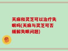 天麻和灵芝可以治疗失眠吗(天麻与灵芝可否缓解失眠问题)