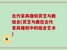 古代家具雕刻灵芝与鹿组合(灵芝与鹿在古代家具雕刻中的组合艺术)
