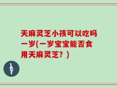 天麻灵芝小孩可以吃吗一岁(一岁宝宝能否食用天麻灵芝？)