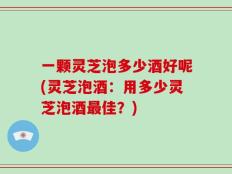 一颗灵芝泡多少酒好呢(灵芝泡酒：用多少灵芝泡酒最佳？)