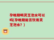 孕晚期喝灵芝泡水可以吗(孕晚期能否饮用灵芝泡水？)
