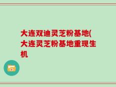 大连双迪灵芝粉基地(大连灵芝粉基地重现生机