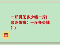 一斤灵芝多少钱一斤(灵芝价格：一斤多少钱？)