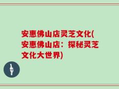 安惠佛山店灵芝文化(安惠佛山店：探秘灵芝文化大世界)