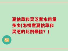 夏枯草和灵芝煮水用量多少(怎样煮夏枯草和灵芝的比例最佳？)