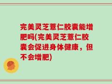 完美灵芝薏仁胶囊能增肥吗(完美灵芝薏仁胶囊会促进身体健康，但不会增肥)