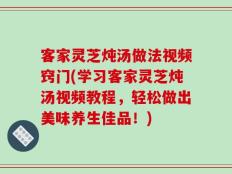 客家灵芝炖汤做法视频窍门(学习客家灵芝炖汤视频教程，轻松做出美味养生佳品！)
