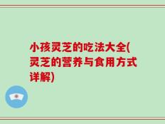 小孩灵芝的吃法大全(灵芝的营养与食用方式详解)