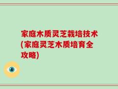 家庭木质灵芝栽培技术(家庭灵芝木质培育全攻略)