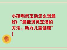 小孩喝灵芝汤怎么煲最好(“最佳煲灵芝汤的方法，助力儿童健康”)