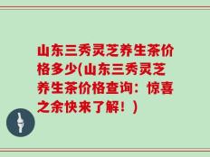山东三秀灵芝养生茶价格多少(山东三秀灵芝养生茶价格查询：惊喜之余快来了解！)